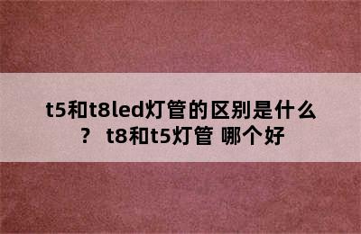 t5和t8led灯管的区别是什么？ t8和t5灯管 哪个好